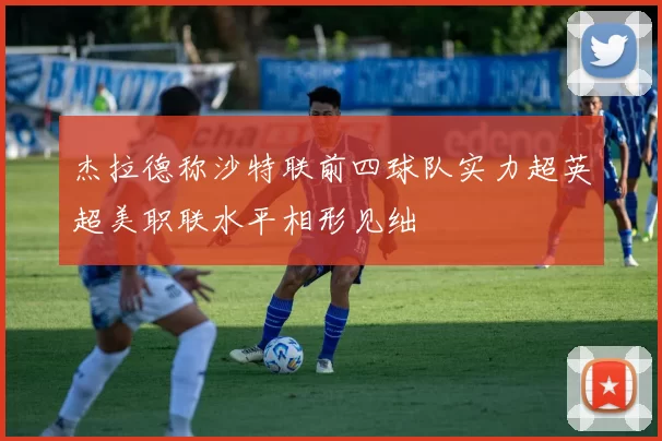 杰拉德称沙特联前四球队实力超英超美职联水平相形见绌