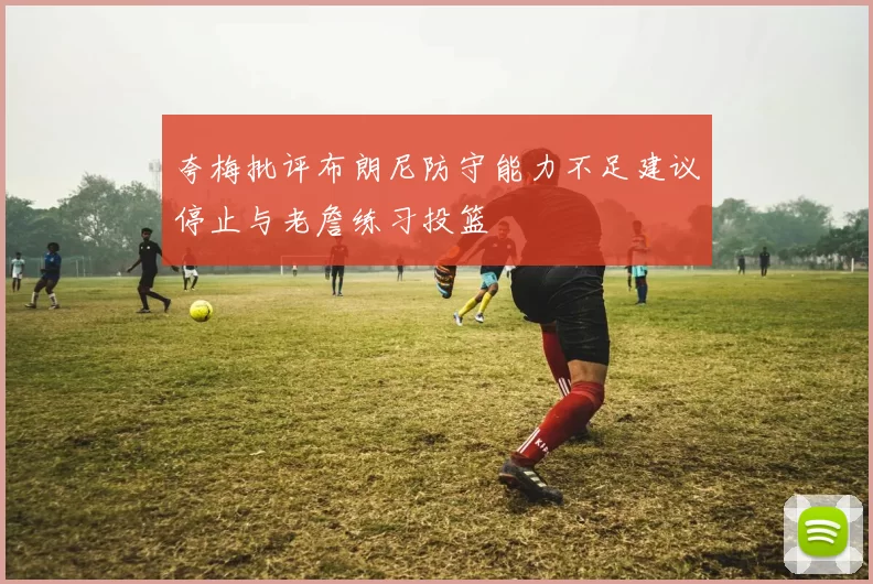 夸梅批评布朗尼防守能力不足建议停止与老詹练习投篮