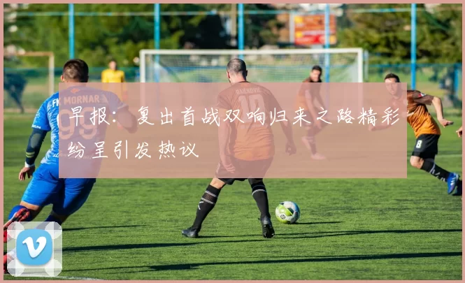早报：复出首战双响归来之路精彩纷呈引发热议