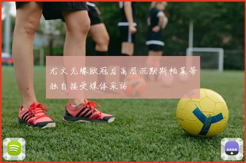 尤文无缘欧冠后高层沉默斯帕莱蒂独自接受媒体采访