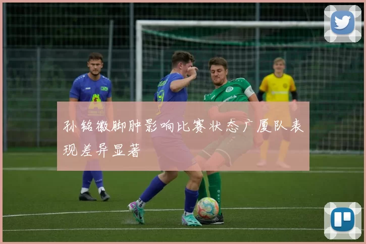孙铭徽脚肿影响比赛状态广厦队表现差异显著