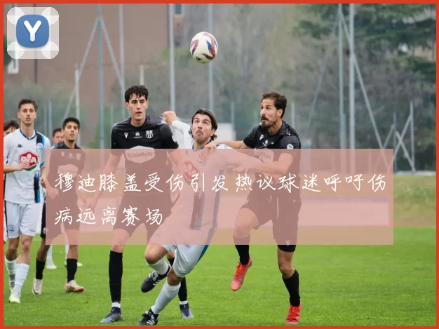 穆迪膝盖受伤引发热议球迷呼吁伤病远离赛场