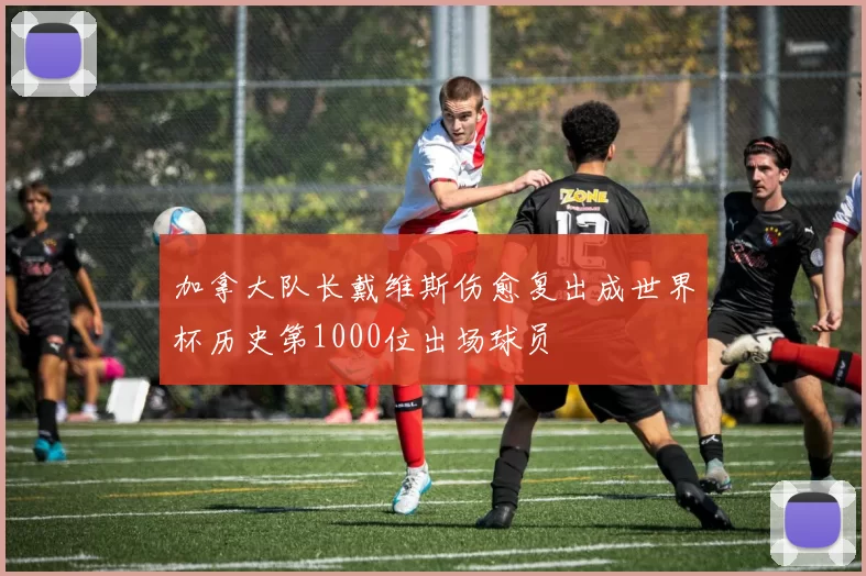 加拿大队长戴维斯伤愈复出成世界杯历史第1000位出场球员