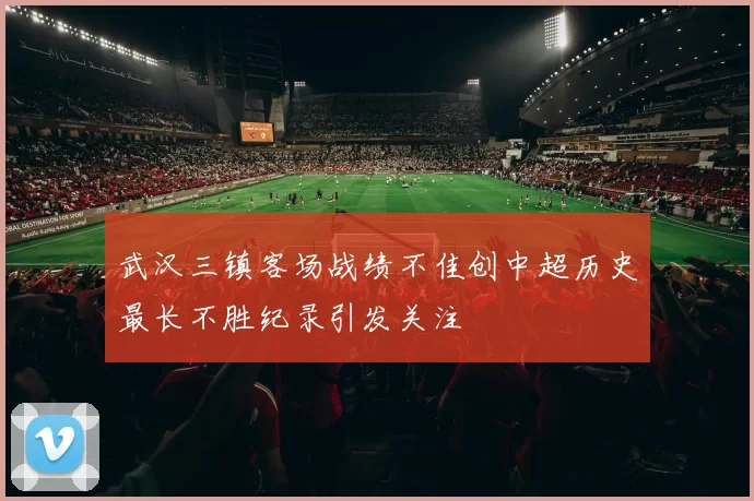 武汉三镇客场战绩不佳创中超历史最长不胜纪录引发关注