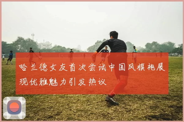 哈兰德女友首次尝试中国风旗袍展现优雅魅力引发热议