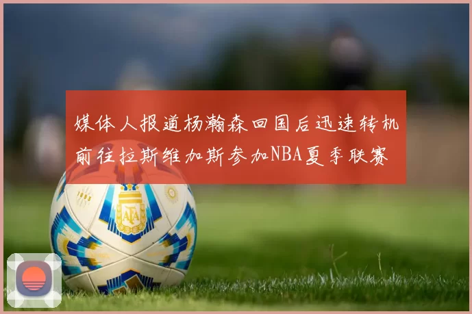 媒体人报道杨瀚森回国后迅速转机前往拉斯维加斯参加NBA夏季联赛