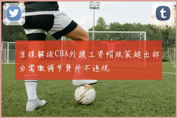 京媒解读CBA外援工资帽政策超出部分需缴调节费并不违规