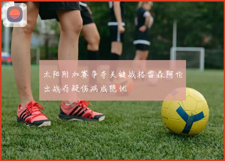 太阳附加赛争夺关键战格雷森阿伦出战存疑伤病成隐忧