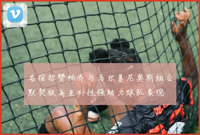 名宿称赞帕乔与马尔基尼奥斯组合默契极高互补性强助力球队表现