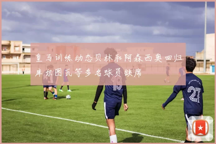 皇马训练动态贝林和阿森西奥回归库尔图瓦等多名球员缺席