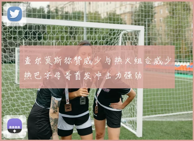查尔莫斯称赞威少与热火组合威少热巴字母哥首发冲击力强劲