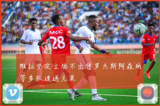 维拉坚定立场不出售罗杰斯阿森纳等多队追逐无果