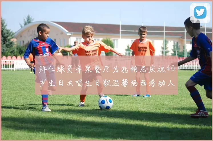 拜仁球员齐聚餐厅为孔帕尼庆祝40岁生日共唱生日歌温馨场面感动人心