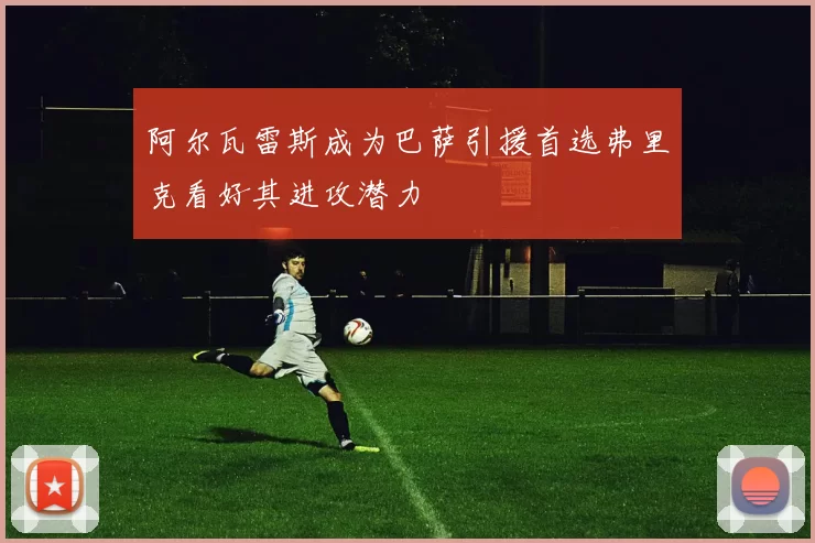 阿尔瓦雷斯成为巴萨引援首选弗里克看好其进攻潜力