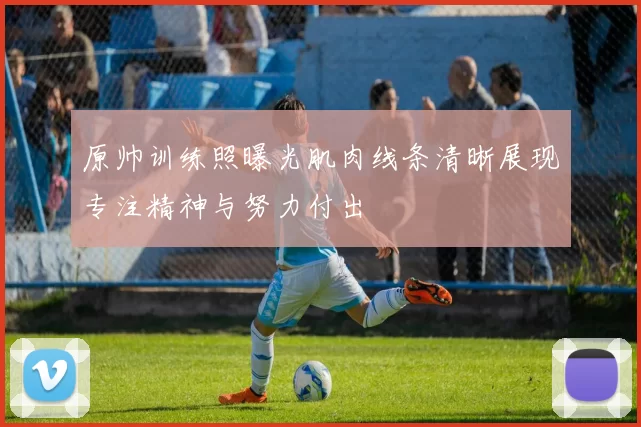 原帅训练照曝光肌肉线条清晰展现专注精神与努力付出